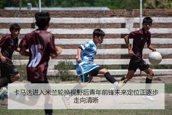 卡马达进入米兰轮换视野后青年前锋未来定位正逐步走向清晰