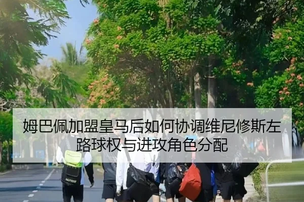 姆巴佩加盟皇马后如何协调维尼修斯左路球权与进攻角色分配