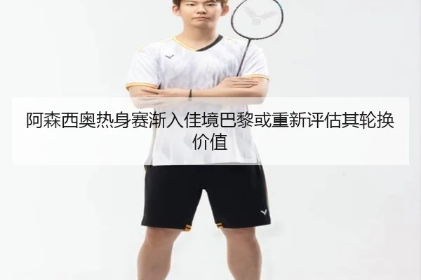 阿森西奥热身赛渐入佳境巴黎或重新评估其轮换价值